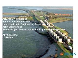 ARCADIS
“Sustainable Water Structures”


ARCADIS Netherlands
Jos van Kerckhoven Msc
Head, Hydraulic Engineering Department
John Staphorsius
Senior Project Leader, Hydraulic Engineering Department

April 20, 2012
Linked-In
 