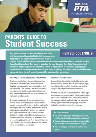 PARENTS’ GUIDE TO
 PARENTS’ GUIDE TO
Student Success
Student Success
 This guide provides an overview of what your child                        HIGH SCHOOL ENGLISH
 will learn during high school in English language arts.
 It focuses on the key skills your child will learn in
 English, which will build a strong foundation for success in the other subjects he or she studies
 throughout high school. This guide is based on the new Common Core State Standards, which
 have been adopted by more than 40 states. These K–12 standards are informed by the highest
 state standards from across the country. If your child is meeting the expectations outlined in these
 standards, he or she will be well prepared for success after graduation.

 WHY ARE ACADEMIC STANDARDS IMPORTANT?                      HOW CAN I HELP MY CHILD?
 Academic standards are important because they              You should use this guide to help build a relationship
 help ensure that all students, no matter where             with your child’s teacher. You can do this by talking to
 they live, are prepared for success in college and         his or her teacher regularly about how your child is
 the workforce. They help set clear and consistent          doing — beyond parent-teacher conferences.
 expectations for students, parents, and teachers;
 build your child’s knowledge and skills; and help set      At home, you can play an important role in setting high
 high goals for all students.                               expectations and supporting your child in meeting them.
                                                            If your child needs a little extra help or wants to learn
 Of course, high standards are not the only thing           more about a subject, work with his or her teacher to
 needed for our children’s success. But standards           identify opportunities for tutoring, to get involved in
 provide an important first step — a clear roadmap for      clubs after school, or to find other resources.
 learning for teachers, parents, and students. Having
 clearly defined goals helps families and teachers
 work together to ensure that students succeed.               THIS GUIDE INCLUDES
 Standards help parents and teachers know when                ■ An overview of some of the key things your child
 students need extra assistance or when they need               will learn in English language arts in high school
 to be challenged even more. They also will help your
                                                              ■ Topics of discussion for talking to your child’s
 child develop critical thinking skills that will prepare
                                                                teacher about his or her academic progress
 him or her for college and career.
                                                              ■ Tips to help your child plan for college and
                                                                career
 