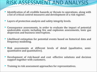 RISK ASSESSMENT AND ANALYSIS
 Identification of all credible hazards or threats to operations, along with
a list of critical control measures and development of a risk register.
 Layers of protection analysis and safety integrity levels.
 Consequence assessments, in order to evaluate the impact of potential
undesirable events including fire and explosion assessments, toxic gas
dispersion and business interruption.
 Likelihood estimation for potential events based on historical data and
frequency modelling.
 Risk assessments at different levels of detail (qualitative, semi-
quantitative and quantitative).
 Development of risk-based and cost -effective solutions and decision
support together with customers.
 Training in risk assessment approaches for representatives.
 