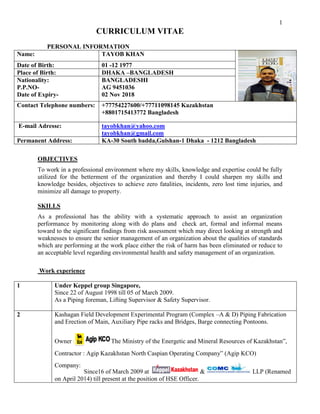 1
CURRICULUM VITAE
PERSONAL INFORMATION
Name: TAYOB KHAN
Date of Birth: 01 -12 1977
Place of Birth: DHAKA –BANGLADESH
Nationality:
P.P.NO-
Date of Expiry-
BANGLADESHI
AG 9451036
02 Nov 2018
Contact Telephone numbers: +77754227600/+77711098145 Kazakhstan
+8801715413772 Bangladesh
E-mail Adresse: tayobkhan@yahoo.com
tayobkhan@gmail.com
Permanent Address: KA-30 South badda,Gulshan-1 Dhaka - 1212 Bangladesh
OBJECTIVES
To work in a professional environment where my skills, knowledge and expertise could be fully
utilized for the betterment of the organization and thereby I could sharpen my skills and
knowledge besides, objectives to achieve zero fatalities, incidents, zero lost time injuries, and
minimize all damage to property.
SKILLS
As a professional has the ability with a systematic approach to assist an organization
performance by monitoring along with do plans and check art, formal and informal means
toward to the significant findings from risk assessment which may direct looking at strength and
weaknesses to ensure the senior management of an organization about the qualities of standards
which are performing at the work place either the risk of harm has been eliminated or reduce to
an acceptable level regarding environmental health and safety management of an organization.
Work experience
1 Under Keppel group Singapore,
Since 22 of August 1998 till 05 of March 2009.
As a Piping foreman, Lifting Supervisor & Safety Supervisor.
2 Kashagan Field Development Experimental Program (Complex –A & D) Piping Fabrication
and Erection of Main, Auxiliary Pipe racks and Bridges, Barge connecting Pontoons.
Owner : The Ministry of the Energetic and Mineral Resources of Kazakhstan”,
Contractor : Agip Kazakhstan North Caspian Operating Company” (Agip KCO)
Company:
Since16 of March 2009 at & LLP (Renamed
on April 2014) till present at the position of HSE Officer.
 