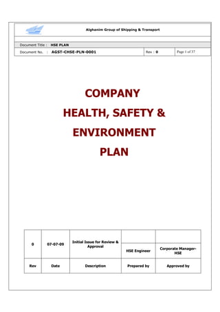 Alghanim Group of Shipping & Transport
Document Title : HSE PLAN
Document No. : AGST-CHSE-PLN-0001 Rev : 0 Page 1 of 37
COMPANY
HEALTH, SAFETY &
ENVIRONMENT
PLAN
0 07-07-09
Initial Issue for Review &
Approval
HSE Engineer
Corporate Manager-
HSE
Rev Date Description Prepared by Approved by
 