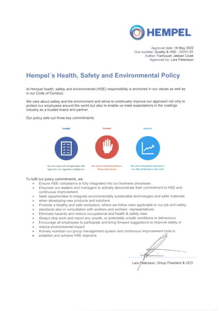 ©HEMPEL
Approval date: 16 May 2022
Doc number: Quality & HSE - GOV1.01
Author: Farinoush Jabbari Cicek
Approved by: Lars Petersson
Hempel's Health, Safety and Environmental Policy
At Hempel health, safety and environmental (HSE) responsibility is anchored in our values as well as
in our Code of Conduct.
We care about safety and the environment and strive to continually improve our approach not only to
protect our employees around the world but also to enable us meet expectations in the coatings
industry as a trusted brand and partner.
Our policy sets out three key commitments:
Comply
We will meet with all applicable HSE
legal and norvreguUtory obligations
Prevent
O
We work to prevent pollution,
illness and injuries
We will continuously improve on
our HSE performance over time
To fulfil our policy commitments, we:
Ensure HSE compliance is fully integrated into our business processes
Empower our leaders and managers to actively demonstrate their commitment to HSE and
continuous improvement
Seek opportunities to integrate environmentally sustainable technologies and safer materials
when developing new products and solutions
Promote a healthy and safe workplace, where we follow rules applicable to our job and safety
standards also in consultation with workers and workers' representatives.
Eliminate hazards and reduce occupational and health & safety risks
Always stop work and report any unsafe, or potentially unsafe conditions or behaviours
Encourage all employees to participate and bring forward suggestions to improve safety or
reduce environmental impact
Actively maintain our group management system and continuous improvement tools to
establish and achieve HSE objective
Lars Petersson, Group President & CEO
 