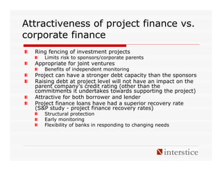 Attractiveness of project finance vs.
corporate finance
  Ring fencing of investment projects
     Limits risk to sponsors/corporate parents
  Appropriate for joint ventures
     Benefits of independent monitoring
  Project can have a stronger debt capacity than the sponsors
  Raising debt at project level will not have an impact on the
  parent company’s credit rating (other than the
  commitments it undertakes towards supporting the project)
  Attractive for both borrower and lender
  Project finance loans have had a superior recovery rate
  (S&P study - project finance recovery rates)
     Structural protection
     Early monitoring
     Flexibility of banks in responding to changing needs
 