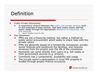 Definition
 Public-Private Partnership:
     A cooperative venture between the public and private sectors, built
     on the expertise of each partner, that best meets clearly defined
     public needs through the appropriate allocation of resources, risks
     and rewards.
         Source: Canadian Council for PPPs
 Key takeaways:
     PPPs are not a financing method, but rather a method of
     public sector procurement which seeks to share risks with the
     private sector
     PPPs are generally based on a limited-life concession: private
     sector finances and constructs the facilities, and receives
     revenues from the project over the life of the concession
     Payments can come directly from users (e.g. toll roads) or
     from government sources (e.g. prisons)
     Commonly has 2 components: availability and usage
     The private sector's participation in most PPP projects is
     funded through project finance structures
 