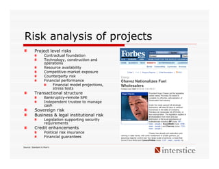 Risk analysis of projects
          Project level risks
                    Contractual foundation
                    Technology, construction and
                    operations
                    Resource availability
                    Competitive-market exposure
                    Counterparty risk
                    Financial performance
                         Financial model projections,
                         stress tests
          Transactional structure
                    Bankruptcy-remote SPE
                    Independent trustee to manage
                    cash
          Sovereign risk
          Business & legal institutional risk
                    Legislation supporting security
                    requirements
          Credit enhancements
                    Political risk insurance
                    Financial guarantees

Source: Standard & Poor’s
 