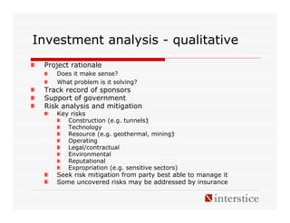 Investment analysis - qualitative
 Project rationale
    Does it make sense?
    What problem is it solving?
 Track record of sponsors
 Support of government
 Risk analysis and mitigation
    Key risks
        Construction (e.g. tunnels)‫‏‬
        Technology
        Resource (e.g. geothermal, mining)‫‏‬
        Operating
        Legal/contractual
        Environmental
        Reputational
        Expropriation (e.g. sensitive sectors)
    Seek risk mitigation from party best able to manage it
    Some uncovered risks may be addressed by insurance
 