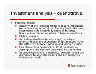 Investment analysis - quantitative

  Financial model
     Integrity of the financial model is of core importance
     to the investing (equity) and lending (debt) decision,
     since there is no existing business or historical
     financial information on which to base assumptions
     Highly complex
     In bidding situations (equity stage), quality of
     financial model and soundness of assumptions make
     the difference between winning and losing a project
     Can also lead to “winner’s curse” if the financial
     assumptions are deemed unrealistic by the lenders
     In syndicated lending situations, financial models are
     distributed to potential lenders and are subject to
     independent audit
 