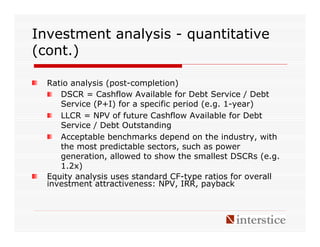 Investment analysis - quantitative
(cont.)

  Ratio analysis (post-completion)
     DSCR = Cashflow Available for Debt Service / Debt
     Service (P+I) for a specific period (e.g. 1-year)
     LLCR = NPV of future Cashflow Available for Debt
     Service / Debt Outstanding
     Acceptable benchmarks depend on the industry, with
     the most predictable sectors, such as power
     generation, allowed to show the smallest DSCRs (e.g.
     1.2x)
  Equity analysis uses standard CF-type ratios for overall
  investment attractiveness: NPV, IRR, payback
 