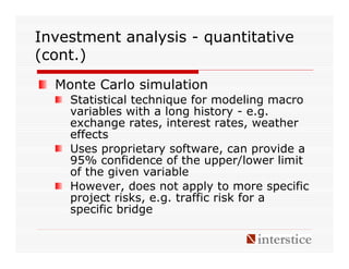 Investment analysis - quantitative
(cont.)
  Monte Carlo simulation
    Statistical technique for modeling macro
    variables with a long history - e.g.
    exchange rates, interest rates, weather
    effects
    Uses proprietary software, can provide a
    95% confidence of the upper/lower limit
    of the given variable
    However, does not apply to more specific
    project risks, e.g. traffic risk for a
    specific bridge
 