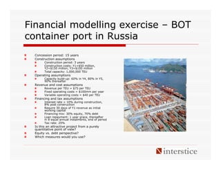 Financial modelling exercise – BOT
container port in Russia
  Concession period: 15 years
  Construction assumptions
        Construction period: 3 years
        Construction costs: Y1=$50 million,
        Y2=$150 million, Y3=$100 million
        Total capacity: 1,000,000 TEU
  Operating assumptions
        Capacity build-up: 60% in Y4, 80% in Y5,
        90% thereafter
  Revenue and cost assumptions
        Revenue per TEU = $75 per TEU
        Fixed operating costs = $100mm per year
        Variable operating costs = $40 per TEU
  Financing and tax assumptions
        Interest rate = 10% during construction,
        8% post construction
        Require 30 days of Y1 revenue as initial
        working capital
        Financing mix: 30% equity, 70% debt
        Loan repayment: 1 year grace, thereafter
        in 8 equal annual instalments, end of period
        Tax rate: 25%
  Is this an attractive project from a purely
  quantitative point of view?
  Equity vs. debt perspective?
  Which measures would you use?
 