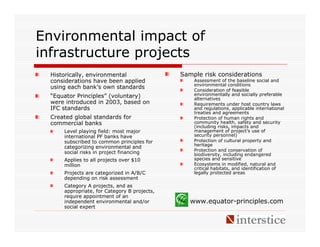 Environmental impact of
infrastructure projects
 Historically, environmental                 Sample risk considerations
 considerations have been applied                Assessment of the baseline social and
                                                 environmental conditions
 using each bank’s own standards                 Consideration of feasible
 “Equator Principles” (voluntary)                environmentally and socially preferable
                                                 alternatives
 were introduced in 2003, based on               Requirements under host country laws
 IFC standards                                   and regulations, applicable international
                                                 treaties and agreements
 Created global standards for                    Protection of human rights and
 commercial banks                                community health, safety and security
                                                 (including risks, impacts and
     Level playing field: most major             management of project’s use of
     international PF banks have                 security personnel)
     subscribed to common principles for         Protection of cultural property and
                                                 heritage
     categorizing environmental and
     social risks in project financing           Protection and conservation of
                                                 biodiversity, including endangered
     Applies to all projects over $10            species and sensitive
     million                                     Ecosystems in modified, natural and
                                                 critical habitats, and identification of
     Projects are categorized in A/B/C           legally protected areas
     depending on risk assessment
     Category A projects, and as
     appropriate, for Category B projects,
     require appointment of an
     independent environmental and/or           www.equator-principles.com
     social expert
 