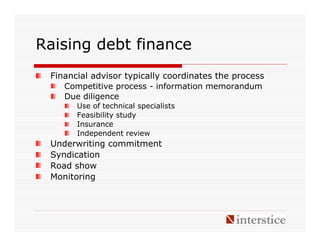 Raising debt finance
 Financial advisor typically coordinates the process
    Competitive process - information memorandum
    Due diligence
       Use of technical specialists
       Feasibility study
       Insurance
       Independent review
 Underwriting commitment
 Syndication
 Road show
 Monitoring
 