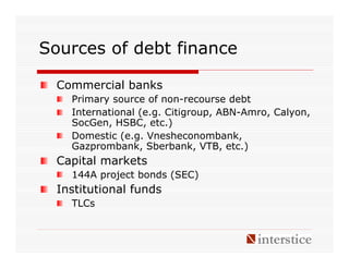 Sources of debt finance

  Commercial banks
    Primary source of non-recourse debt
    International (e.g. Citigroup, ABN-Amro, Calyon,
    SocGen, HSBC, etc.)
    Domestic (e.g. Vnesheconombank,
    Gazprombank, Sberbank, VTB, etc.)
  Capital markets
    144A project bonds (SEC)
  Institutional funds
    TLCs
 