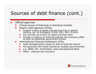 Sources of debt finance (cont.)
 Official agencies
    Critical source of financing in emerging markets
    Export credit agencies (ECAs)
       Support export of goods and services from a specific
       country, eg. US Eximbank, ECGD, EDC, EDC, K-Exim
       Can provide up to 85% of export contract value
       Provide a measure of informal political risk insurance (PRI)
       as they are generally government owned
    International Financial Institutions (IFIs)
       Seek developmental impact as well as financial returns
       Are generally AAA-rated (owned by multiple governments)‫‏‬
       e.g. EBRD, IFC, World Bank, Asian Development Bank
       MIGA – political risk insurance
 