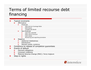 Terms of limited recourse debt
financing
  Typical covenants
      Affirmative
          Financial
                 Debt Service Coverage Ratio
                 Debt-Equity
                 Tangible Net Worth
          Non-financial
                 Cash flow waterfall
                 Debt reserve account
                 Cash sweep
                 Monitoring and reporting provisions
      Negative
          Additional indebtedness
          Distributions
          Maintain assets, existence
  Conditions to release of completion guarantees
  Events of default
      Payment obligations
      Covenant violations
      Material Adverse Change (MAC) / force majeure
  Step-in rights
 