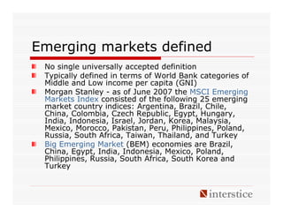 Emerging markets defined
 No single universally accepted definition
 Typically defined in terms of World Bank categories of
 Middle and Low income per capita (GNI)
 Morgan Stanley - as of June 2007 the MSCI Emerging
 Markets Index consisted of the following 25 emerging
 market country indices: Argentina, Brazil, Chile,
 China, Colombia, Czech Republic, Egypt, Hungary,
 India, Indonesia, Israel, Jordan, Korea, Malaysia,
 Mexico, Morocco, Pakistan, Peru, Philippines, Poland,
 Russia, South Africa, Taiwan, Thailand, and Turkey
 Big Emerging Market (BEM) economies are Brazil,
 China, Egypt, India, Indonesia, Mexico, Poland,
 Philippines, Russia, South Africa, South Korea and
 Turkey
 