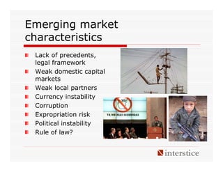 Emerging market
characteristics
 Lack of precedents,
 legal framework
 Weak domestic capital
 markets
 Weak local partners
 Currency instability
 Corruption
 Expropriation risk
 Political instability
 Rule of law?
 