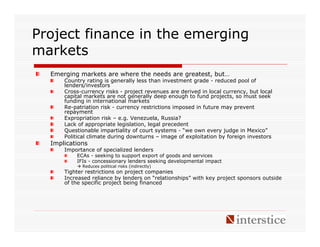 Project finance in the emerging
markets
  Emerging markets are where the needs are greatest, but…
      Country rating is generally less than investment grade - reduced pool of
      lenders/investors
      Cross-currency risks - project revenues are derived in local currency, but local
      capital markets are not generally deep enough to fund projects, so must seek
      funding in international markets
      Re-patriation risk - currency restrictions imposed in future may prevent
      repayment
      Expropriation risk – e.g. Venezuela, Russia?
      Lack of appropriate legislation, legal precedent
      Questionable impartiality of court systems - “we own every judge in Mexico”
      Political climate during downturns – image of exploitation by foreign investors
  Implications
      Importance of specialized lenders
          ECAs - seeking to support export of goods and services
          IFIs - concessionary lenders seeking developmental impact
            Reduces political risks (indirectly)
      Tighter restrictions on project companies
      Increased reliance by lenders on “relationships” with key project sponsors outside
      of the specific project being financed
 