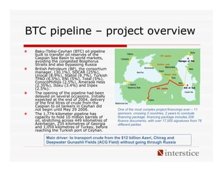 BTC pipeline – project overview
 Baku-Tbilisi-Ceyhan (BTC) oil pipeline
 built to transfer oil reserves of the
 Caspian Sea Basin to world markets,
 avoiding the congested Bosphorus
 Straits and also bypassing Russia
 British Petroleum (BP), the consortium
 manager, (30.1%), SOCAR (25%),
 Unocal (8.9%), Statoil (8.7%), Turkish
 TPAO (6.5%), ENI (5%), Total (5%),
 ConocoPhillips (2.5%), Amerada Hess
 (2.35%), Itoku (3.4%) and Inpex
 (2.5%).
 The opening of the pipeline had been
 delayed on several occasions. Initially
 expected at the end of 2004, delivery
 of the first litres of crude from the
 Caspian to oil tankers in Ceyhan did
 not begin until May 29 2006.                One of the most complex project financings ever – 11
 The 1,774-kilometer pipeline has            sponsors, crossing 3 countries, 2 years to conclude
 capacity to hold 10 million barrels of      financing package. financing package includes 208
 oil, stretching across 449 kilometres of    finance documents, with over 17,000 signatures from 78
 Azerbaijan, 235 kilometres of Georgia       different parties
 and 1,059 kilometres of Turkey, before
 reaching the Turkish port of Ceyhan.

       Main driver: to transport crude from the $12 billion Azeri, Chirag and
       Deepwater Gunashli Fields (ACG Field) without going through Russia
 
