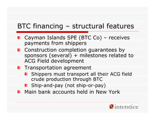 BTC financing – structural features
  Cayman Islands SPE (BTC Co) – receives
  payments from shippers
  Construction completion guarantees by
  sponsors (several) + milestones related to
  ACG Field development
  Transportation agreement
    Shippers must transport all their ACG field
    crude production through BTC
    Ship-and-pay (not ship-or-pay)
  Main bank accounts held in New York
 