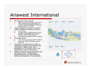 Ariawest International
 PT Ariawest International
      SPE owned by U S West (now AT&T) –
      35%, Asian Infrastructure Fund –
      12.5%, and local partner PT Artimas
      Kencana Murni – 52.5%
 “Joint Operations Scheme” with PT
 Telkom (State monopoly provider)
      5 territories
      Private sector invited to bid on, and
      operate, concessions for 15-year
      period, under a BOT scheme
      Employees seconded from PT Telkom
 Financial terms:
      30% revenue sharing with PT Telkom
      Minimum Telkom Revenue (gross
      amount)
 Investor’s commitment to build a
 minimum number of new land lines
 (500,000 in West Java), for a
 population of 25 million with 1.4%
 penetration rate for fixed lines
 US$614 million project financing was            1996
 the largest ever in Indonesian               Euromoney
 telecoms sector; 40 international            Deal of the
 banks participated in the syndicate             Year
 