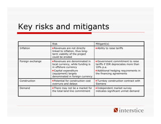 Key risks and mitigants

                   Risk                               Mitigant(s)
Inflation            Revenues are not directly         Ability to raise tariffs
                   linked to inflation, thus long-
                   term viability of the project
                   could be eroded
Foreign exchange     Revenues are denominated in       Government commitment to raise
                   local currency, while funding is   tariffs if IDR depreciates more than
                   in offshore currency               10% p.a.
                     Capital expenditure               Additional hedging requirements in
                   (equipment) largely                the financing agreements
                   denominated in foreign currency
Construction        Potential for construction cost    Turnkey construction contract with
                   overruns and delays                Siemens
Demand              There may not be a market for       Independent market survey
                   the total land line commitment     indicates significant unmet demand
 