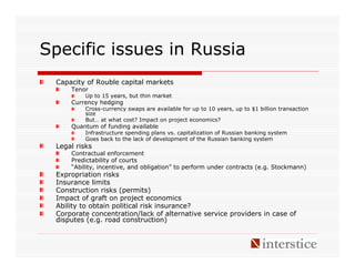 Specific issues in Russia
 Capacity of Rouble capital markets
     Tenor
          Up to 15 years, but thin market
     Currency hedging
          Cross-currency swaps are available for up to 10 years, up to $1 billion transaction
          size
          But… at what cost? Impact on project economics?
     Quantum of funding available
          Infrastructure spending plans vs. capitalization of Russian banking system
          Goes back to the lack of development of the Russian banking system
 Legal risks
     Contractual enforcement
     Predictability of courts
     “Ability, incentive, and obligation” to perform under contracts (e.g. Stockmann)
 Expropriation risks
 Insurance limits
 Construction risks (permits)
 Impact of graft on project economics
 Ability to obtain political risk insurance?
 Corporate concentration/lack of alternative service providers in case of
 disputes (e.g. road construction)
 