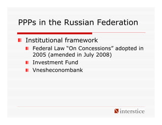 PPPs in the Russian Federation

 Institutional framework
   Federal Law “On Concessions” adopted in
   2005 (amended in July 2008)
   Investment Fund
   Vnesheconombank
 