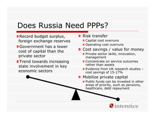 Does Russia Need PPPs?
 Record budget surplus,     Risk transfer
foreign exchange reserves    Capital cost overruns
                             Operating cost overruns
 Government has a lower
cost of capital than the    Cost savings / value for money
                             Private sector skills, innovation,
private sector               management
 Trend towards increasing    Concentrate on service outcomes
                             rather than assets
state involvement in key
                             Evidence from UK research studies –
economic sectors             cost savings of 15-17%
                            Mobilize private capital
                             Public funds can be invested in other
                             areas of priority, such as pensions,
                             healthcare, debt repayment
 