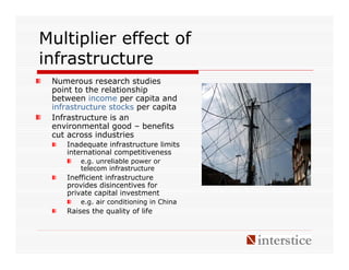 Multiplier effect of
infrastructure
 Numerous research studies
 point to the relationship
 between income per capita and
 infrastructure stocks per capita
 Infrastructure is an
 environmental good – benefits
 cut across industries
    Inadequate infrastructure limits
    international competitiveness
        e.g. unreliable power or
        telecom infrastructure
    Inefficient infrastructure
    provides disincentives for
    private capital investment
        e.g. air conditioning in China
    Raises the quality of life
 