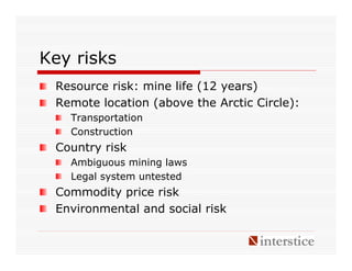 Key risks
 Resource risk: mine life (12 years)
 Remote location (above the Arctic Circle):
   Transportation
   Construction
 Country risk
   Ambiguous mining laws
   Legal system untested
 Commodity price risk
 Environmental and social risk
 