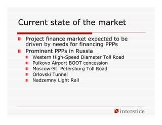 Current state of the market

 Project finance market expected to be
 driven by needs for financing PPPs
 Prominent PPPs in Russia
   Western High-Speed Diameter Toll Road
   Pulkovo Airport BOOT concession
   Moscow-St. Petersburg Toll Road
   Orlovski Tunnel
   Nadzemny Light Rail
 