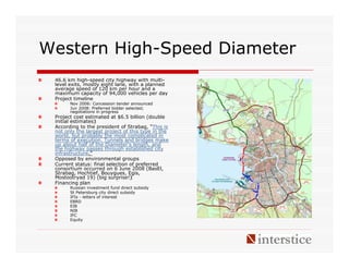 Western High-Speed Diameter
 46.6 km high-speed city highway with multi-
 level exits, mostly eight lane, with a planned
 average speed of 120 km per hour and a
 maximum capacity of 94,000 vehicles per day
 Project timeline
       Nov 2006: Concession tender announced
       Jun 2008: Preferred bidder selected;
       negotiations in progress
 Project cost estimated at $6.5 billion (double
 initial estimates)‫‏‬
 According to the president of Strabag, “This is
 not only the largest project of this type in the
 world, but probably the most complicated in
 terms of execution. Tunnels and bridges make
 up about half of the Diameter‘s length, and
 the highway passes through established city
 infrastructure.”
 Opposed by environmental groups
 Current status: final selection of preferred
 consortium occurred on 6 June 2008 (BasEl,
 Strabag, Hochtief, Bouygues, Egis,
 Mostootryad 19) (big surprise!)‫‏‬
 Financing plan
       Russian investment fund direct subsidy
       St Petersburg city direct subsidy
       IFIs - letters of interest
       EBRD
       EIB
       NIB
       IFC
       Equity
 