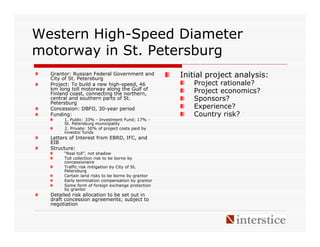 Western High-Speed Diameter
motorway in St. Petersburg
  Grantor: Russian Federal Government and
  City of St. Petersburg
                                                   Initial project analysis:
  Project: To build a new high-speed, 46              Project rationale?
  km long toll motorway along the Gulf of
  Finland coast, connecting the northern,             Project economics?
  central and southern parts of St.                   Sponsors?
  Petersburg
  Concession: DBFO, 30-year period                    Experience?
  Funding:                                            Country risk?
       1. Public: 33% - Investment Fund; 17% -
       St. Petersburg municipality
       2. Private: 50% of project costs paid by
       investor funds
  Letters of Interest from EBRD, IFC, and
  EIB
  Structure:
       “Real toll”, not shadow
       Toll collection risk to be borne by
       concessionaire
       Traffic risk mitigation by City of St.
       Petersburg
       Certain land risks to be borne by grantor
       Early termination compensation by grantor
       Some form of foreign exchange protection
       by grantor
  Detailed risk allocation to be set out in
  draft concession agreements; subject to
  negotiation
 