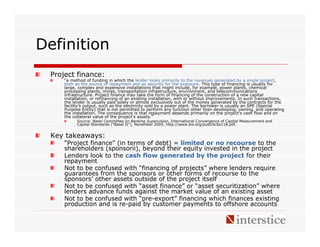 Definition
 Project finance:
     “a method of funding in which the lender looks primarily to the revenues generated by a single project,
     both as the source of repayment and as security for the exposure. This type of financing is usually for
     large, complex and expensive installations that might include, for example, power plants, chemical
     processing plants, mines, transportation infrastructure, environment, and telecommunications
     infrastructure. Project finance may take the form of financing of the construction of a new capital
     installation, or refinancing of an existing installation, with or without improvements. In such transactions,
     the lender is usually paid solely or almost exclusively out of the money generated by the contracts for the
     facility’s output, such as the electricity sold by a power plant. The borrower is usually an SPE (Special
     Purpose Entity) that is not permitted to perform any function other than developing, owning, and operating
     the installation. The consequence is that repayment depends primarily on the project’s cash flow and on
     the collateral value of the project’s assets.”
           Source: Basel Committee on Banking Supervision, International Convergence of Capital Measurement and
           Capital Standards ("Basel II"), November 2005. http://www.bis.org/publ/bcbs118.pdf.


 Key takeaways:
     “Project finance” (in terms of debt) = limited or no recourse to the
     shareholders (sponsorii), beyond their equity invested in the project
     Lenders look to the cash flow generated by the project for their
     repayment
     Not to be confused with “financing of projects” where lenders require
     guarantees from the sponsors or other forms of recourse to the
     sponsors’ other assets outside of the project itself
     Not to be confused with “asset finance” or “asset securitization” where
     lenders advance funds against the market value of an existing asset
     Not to be confused with “pre-export” financing which finances existing
     production and is re-paid by customer payments to offshore accounts
 