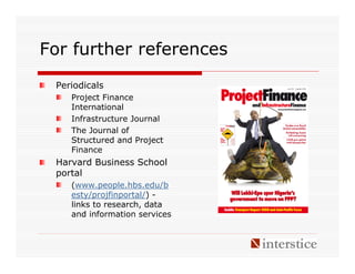 For further references
 Periodicals
    Project Finance
    International
    Infrastructure Journal
    The Journal of
    Structured and Project
    Finance
 Harvard Business School
 portal
    (www.people.hbs.edu/b
    esty/projfinportal/) -
    links to research, data
    and information services
 