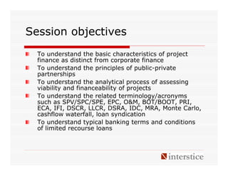 Session objectives
  To understand the basic characteristics of project
  finance as distinct from corporate finance
  To understand the principles of public-private
  partnerships
  To understand the analytical process of assessing
  viability and financeability of projects
  To understand the related terminology/acronyms
  such as SPV/SPC/SPE, EPC, O&M, BOT/BOOT, PRI,
  ECA, IFI, DSCR, LLCR, DSRA, IDC, MRA, Monte Carlo,
  cashflow waterfall, loan syndication
  To understand typical banking terms and conditions
  of limited recourse loans
 