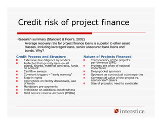 Credit risk of project finance
Research summary (Standard & Poor’s, 2002)
    Average recovery rate for project finance loans is superior to other asset
    classes, including leveraged loans, senior unsecured bank loans and
    bonds. Why?
Credit Process and Structure                    Nature of Projects Financed
    Extensive due diligence by lenders              Transparency of the project’s
    Perfected first-priority liens on all           performance (SPE)
    assets, shares, material contracts, funds       Projects are often of national
    on account                                      importance
    Cashflow sweeps                                 Deep-pocket sponsors
    Covenant triggers – “early warning”             Sponsors as contractual counterparties
    Step-in rights                                  Commercial value of the project vs.
    Restrictions on facility drawdowns, use         sponsors/off-takers
    of funds                                        Size of projects; need to syndicate
    Mandatory pre-payments
    Prohibition on additional indebtedness
    Debt service reserve accounts (DSRA)
 