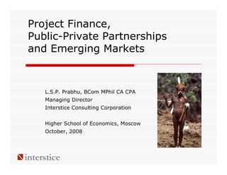 Project Finance,
Public-Private Partnerships
and Emerging Markets



   L.S.P. Prabhu, BCom MPhil CA CPA
   Managing Director
   Interstice Consulting Corporation


   Higher School of Economics, Moscow
   October, 2008
 