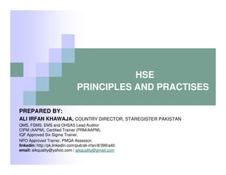 HSE
PRINCIPLES AND PRACTISES
PREPARED BY:
ALI IRFAN KHAWAJA, COUNTRY DIRECTOR, STAREGISTER PAKISTAN
QMS, FSMS, EMS and OHSAS Lead Auditor
CIPM (AAPM), Certified Trainer (PRM/AAPM),
IQF Approved Six Sigma Trainer,
NPO Approved Trainer, PMQA Assessor,
linkedin: http://pk.linkedin.com/pub/ali-irfan/8/399/a40
email: aikquality@yahoo.com / aikquality@gmail.com

 