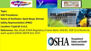 Topic:
HSE Procedures
Name of facilitator: Syed Neyaz Ahmad
Safety Representative (PMC)
Location: Fujairah U.A.E.
References: Abu Dhabi EHMS Regulatory Frame Work- EHS-R1- COP 21.0 Permit to
work system (OSHA 29CFR Part 1917.
 
