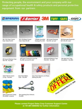 3M 1702 Clear Frame/       3M 1700 Black Frame/       Tuffsafe Uncorded    3M Corded Earplugs      3M Particulate Respirator
Clear Glass Rs.94/-        Clear Glass Rs.99/-        Earplugs Rs.5.50/-   Rs.9.50/- per pair      8210 Rs.45/- each




3M Hazard Marking Tape      3M Colour Coding Kit Vinyl 764           3M Hazard Marking Tape         3M Utility Duct Tape
766 Y/B – Rs.399/-          Rs.399/- per set of 6 rolls              766 R/W – Rs.399/-             Grey/Black – Rs.299/-




Solent Barrier Cream      Gojo Hand Medic         Gojo Hand Cleaners and Wipes
2.5 kg – Rs.849/-         Tube – Rs.249/-         Starting Rs.249/-


                                                                                                                                       8
                                                                                                                                     00
                                                                                                                                ,2
                                                                                                                              31
                                                                                                                         ch
                                                                                                                   M   ar
                                                                                                               til
                                                                                                         d   Un
                                                                                                    li
                                                                                                 va
                                                                                            ices
Spill Containment Caddy    Non-sparking Drum Wrench                                      Pr
Rs.24999/- onwards         Rs.699/-




                       Please contact Project Sales Corp Customer Support Centre
                                at +91-891-6666482 for further information
 