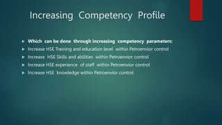 Increasing Competency Profile
 Which can be done through increasing competency parameters:
 Increase HSE Training and education level within Petroenvior control
 Increase HSE Skills and abilities within Petroenvior control
 Increase HSE experience of staff within Petroenvior control
 Increase HSE knowledge within Petroenvior control
 