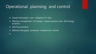 Operational planning and control
 Hazard elimination and mitigation of risks
 Effective management of changes ( layout, process, laws, Technology,
location)
 HSE Procurements
 Effective Managing contactors of petornvior control

 