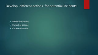 Develop different actions for potential incidents:
 Preventive actions
 Protective actions
 Corrective actions
 