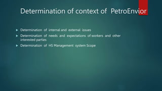 Determination of context of PetroEnvior
 Determination of internal and external issues
 Determination of needs and expectations of workers and other
interested parties
 Determination of HS Management system Scope
 
