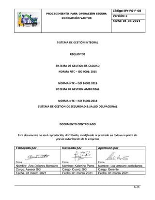 PROCEDIMIENTO PARA OPERACIÒN SEGURA
CON CAMIÓN VACTOR
Código: RV-PS-P-08
Versión: 1
Fecha: 01-03-2021
1/26
SISTEMA DE GESTIÓN INTEGRAL
REQUISITOS
SISTEMA DE GESTION DE CALIDAD
NORMA NTC – ISO 9001: 2015
NORMA NTC – ISO 14001:2015
SISTEMA DE GESTION AMBIENTAL
NORMA NTC – ISO 45001:2018
SISTEMA DE GESTION DE SEGURIDAD & SALUD OCUPACIONAL
DOCUMENTO CONTROLADO
Este documento no será reproducido, distribuido, modificado ni prestado en todo o en parte sin
previa autorización de la empresa
Elaborado por Revisado por Aprobado por
Firma Firma Firma
Nombre: Ana Dolores Monsalve Nombre: Katerine Parra Nombre: Luz amparo castellanos
Cargo: Asesor SGI Cargo: Coord. SGI Cargo: Gerente
Fecha. 01 marzo 2021 Fecha: 01 marzo 2021 Fecha: 01 marzo 2021
 