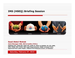 IMS (HSEQ) Briefing Session
Saad Abdul Wahab
Joint Manager HSE, OD & Audits (TCCL)
NEBOSH IGC, IOSH MS, IOSH WS, HABC II, IRCA LA OHSAS, GI-123, QMS,
EMS, FSMS, ISO 17025, HSE Legal Requirements, HABC Licensed Tutor,
Approved from Labor Deptt., Federal Civil Defense & Govt. of Pakistan.
Saturday, February 07, 2015
 