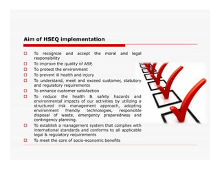 Aim of HSEQ implementation
 To recognize and accept the moral and legal
responsibility
 To improve the quality of ASP,
 To protect the environment
 To prevent ill health and injury
 To understand, meet and exceed customer, statutory
and regulatory requirementsand regulatory requirements
 To enhance customer satisfaction
 To reduce the health & safety hazards and
environmental impacts of our activities by utilizing a
structured risk management approach, adopting
environment friendly technologies, responsible
disposal of waste, emergency preparedness and
contingency planning.
 To establish a management system that complies with
international standards and conforms to all applicable
legal & regulatory requirements
 To meet the core of socio-economic benefits
 