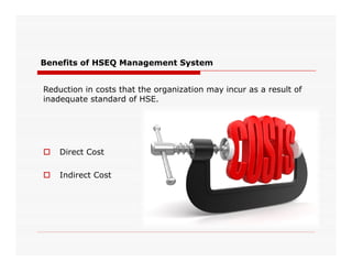 Benefits of HSEQ Management System
Reduction in costs that the organization may incur as a result of
inadequate standard of HSE.
 Direct Cost
 Indirect Cost
 